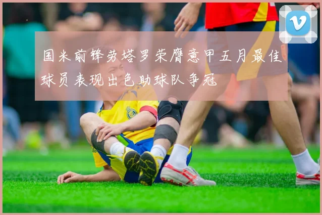 国米前锋劳塔罗荣膺意甲五月最佳球员表现出色助球队争冠