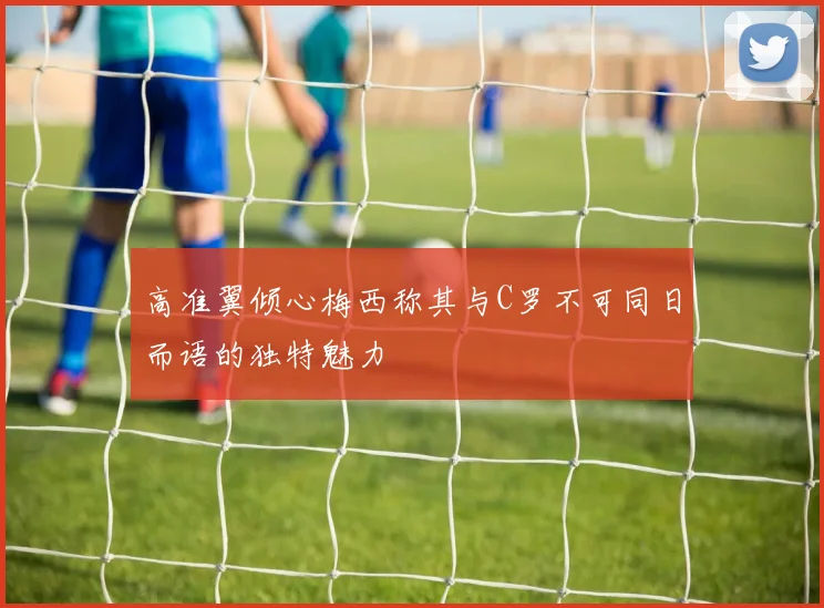 高准翼倾心梅西称其与C罗不可同日而语的独特魅力