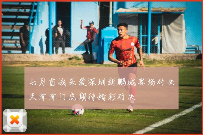 七月首战来袭深圳新鹏城客场对决天津津门虎期待精彩对决
