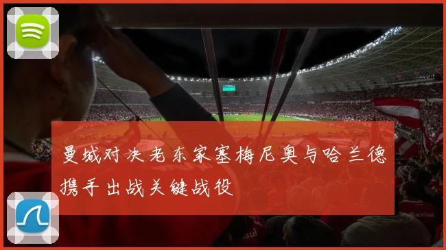 曼城对决老东家塞梅尼奥与哈兰德携手出战关键战役