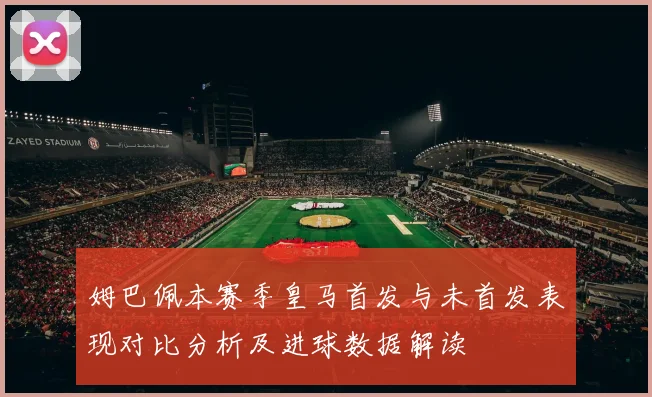 姆巴佩本赛季皇马首发与未首发表现对比分析及进球数据解读