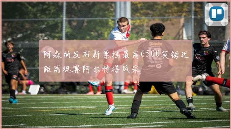 阿森纳发布新票档最高6500英镑近距离观赛阿尔特塔风采