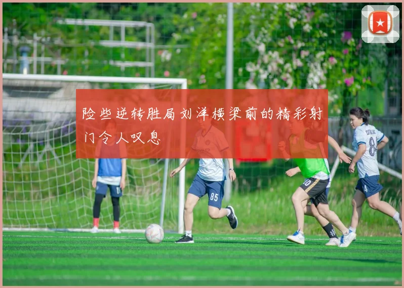 险些逆转胜局刘洋横梁前的精彩射门令人叹息