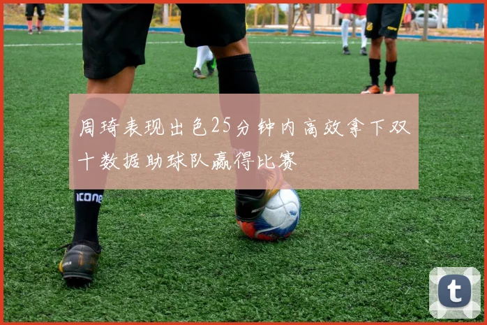 周琦表现出色25分钟内高效拿下双十数据助球队赢得比赛
