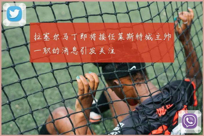 拉塞尔马丁即将接任莱斯特城主帅一职的消息引发关注
