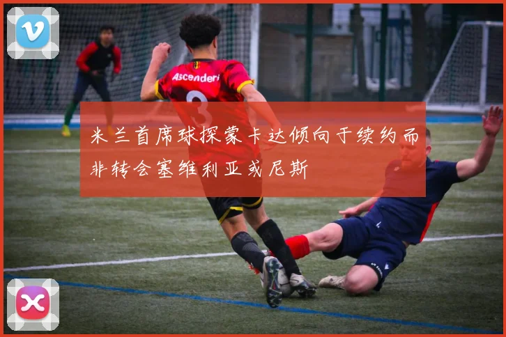 米兰首席球探蒙卡达倾向于续约而非转会塞维利亚或尼斯