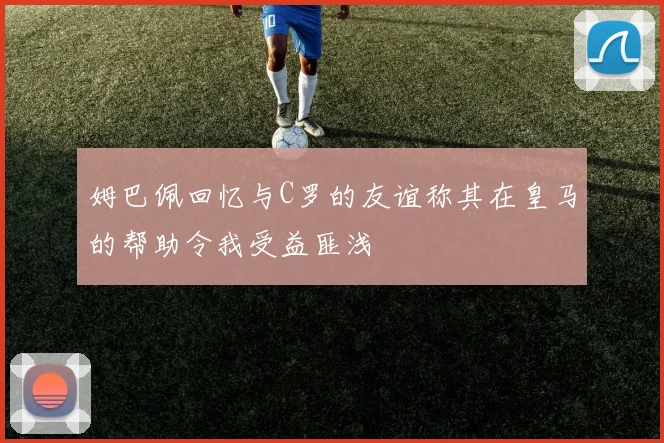 姆巴佩回忆与C罗的友谊称其在皇马的帮助令我受益匪浅