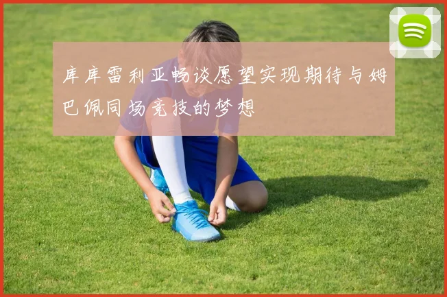 库库雷利亚畅谈愿望实现期待与姆巴佩同场竞技的梦想
